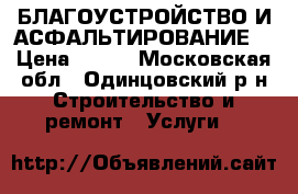 БЛАГОУСТРОЙСТВО И АСФАЛЬТИРОВАНИЕ  › Цена ­ 100 - Московская обл., Одинцовский р-н Строительство и ремонт » Услуги   
